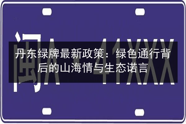 丹东绿牌最新政策:绿色通行背后的山海情与生态诺言 第2张 丹东绿牌最新政策:绿色通行背后的山海情与生态诺言 第2张