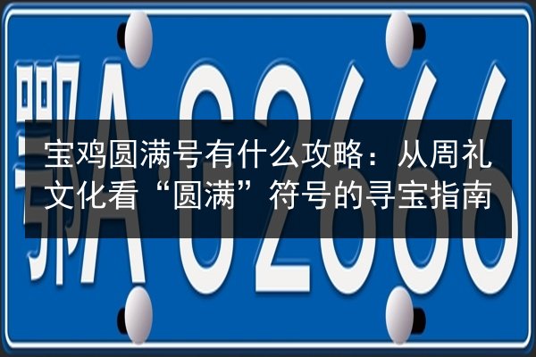 宝鸡圆满号有什么攻略:从周礼文化看“圆满”符号的寻宝指南 第1张 宝鸡圆满号有什么攻略:从周礼文化看“圆满”符号的寻宝指南 第1张
