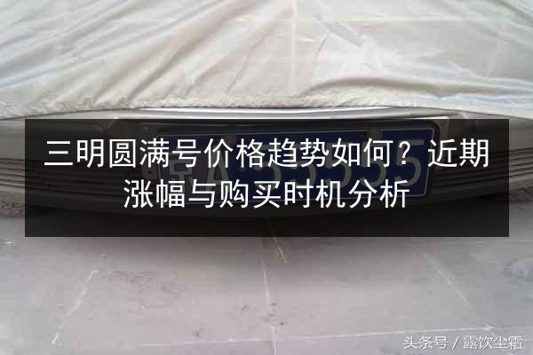 三明圆满号价格趋势如何?近期涨幅与购买时机分析 第2张 三明圆满号价格趋势如何?近期涨幅与购买时机分析 第2张