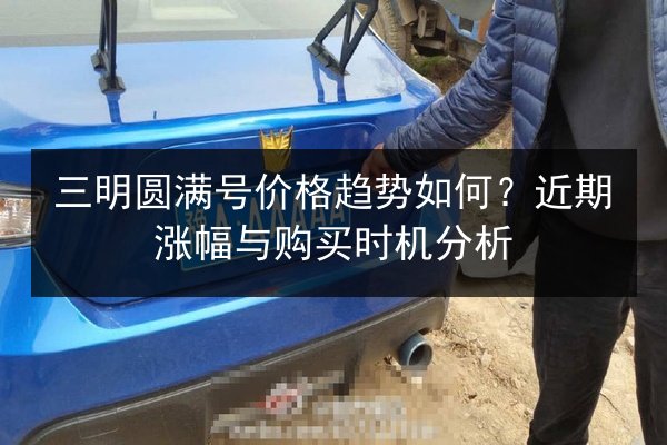 三明圆满号价格趋势如何?近期涨幅与购买时机分析 第3张 三明圆满号价格趋势如何?近期涨幅与购买时机分析 第3张