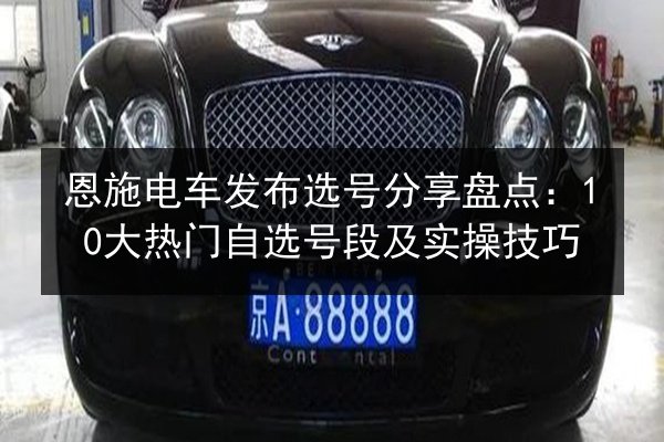 恩施电车发布选号分享盘点：10大热门自选号段及实操技巧