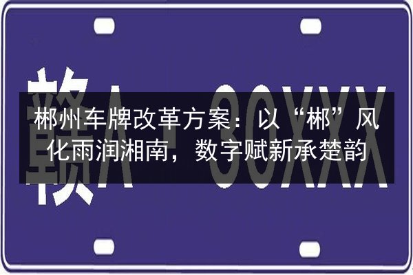 郴州车牌改革方案：以“郴”风化雨润湘南，数字赋新承楚韵
