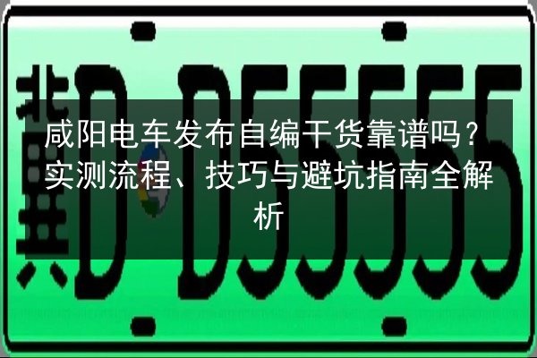 咸阳电车发布自编干货靠谱吗？实测流程、技巧与避坑指南全解析