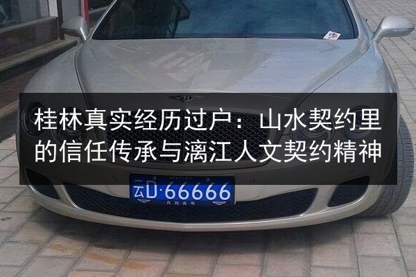 桂林真实经历过户:山水契约里的信任传承与漓江人文契约精神 第3张 桂林真实经历过户:山水契约里的信任传承与漓江人文契约精神 第3张
