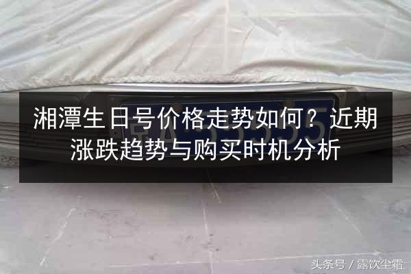 湘潭生日号价格走势如何？近期涨跌趋势与购买时机分析 第2张
