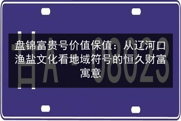 盘锦富贵号价值保值：从辽河口渔盐文化看地域符号的恒久财富寓意