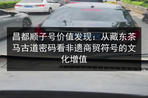 昌都顺子号价值发现：从藏东茶马古道密码看非遗商贸符号的文化增值