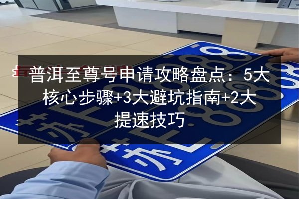 普洱至尊号申请攻略盘点：5大核心步骤+3大避坑指南+2大提速技巧