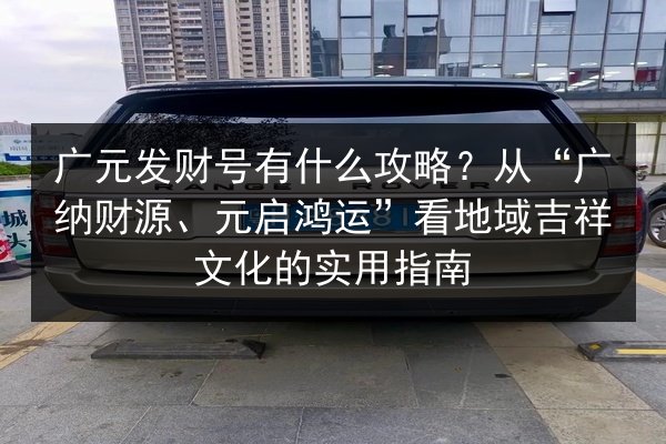 广元发财号有什么攻略？从“广纳财源、元启鸿运”看地域吉祥文化的实用指南