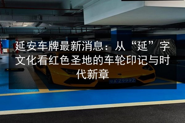 延安车牌最新消息：从“延”字文化看红色圣地的车轮印记与时代新章