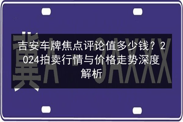 吉安车牌焦点评论值多少钱？2024拍卖行情与价格走势深度解析