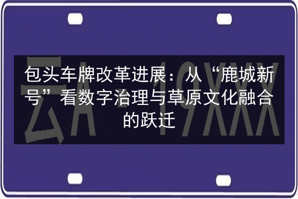 包头车牌改革进展:从“鹿城新号”看数字治理与草原文化融合的跃迁 第1张 包头车牌改革进展:从“鹿城新号”看数字治理与草原文化融合的跃迁 第1张