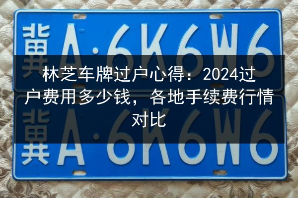 林芝车牌过户心得：2024过户费用多少钱，各地手续费行情对比