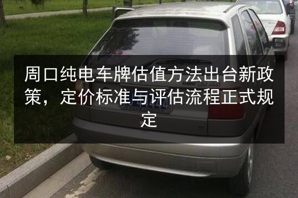 周口纯电车牌估值方法出台新政策，定价标准与评估流程正式规定