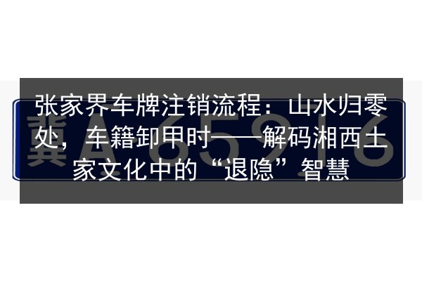 张家界车牌注销流程：山水归零处，车籍卸甲时——解码湘西土家文化中的“退隐”智慧 第2张