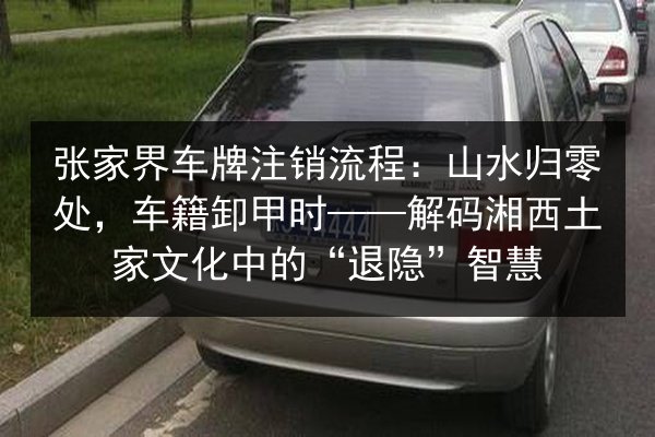 张家界车牌注销流程：山水归零处，车籍卸甲时——解码湘西土家文化中的“退隐”智慧 第3张