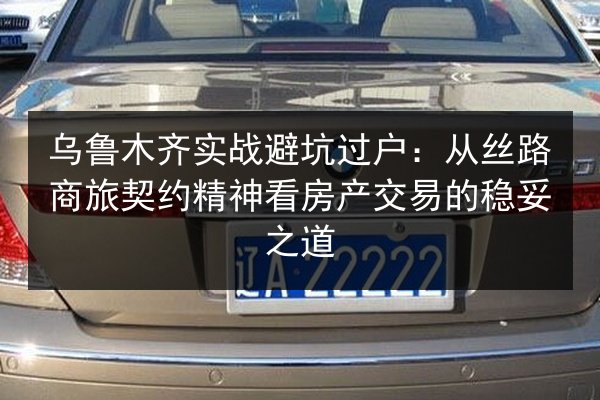 乌鲁木齐实战避坑过户：从丝路商旅契约精神看房产交易的稳妥之道