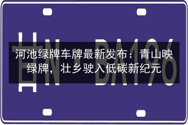 河池绿牌车牌最新发布：青山映绿牌，壮乡驶入低碳新纪元
