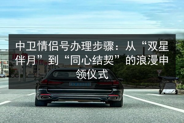 中卫情侣号办理步骤:从“双星伴月”到“同心结契”的浪漫申领仪式 第2张 中卫情侣号办理步骤:从“双星伴月”到“同心结契”的浪漫申领仪式 第2张