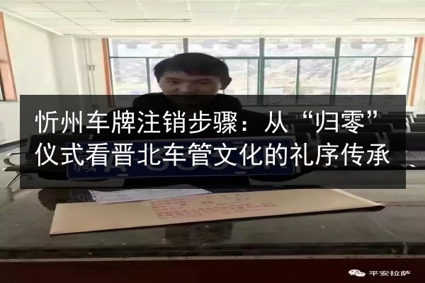 忻州车牌注销步骤:从“归零”仪式看晋北车管文化的礼序传承 第3张 忻州车牌注销步骤:从“归零”仪式看晋北车管文化的礼序传承 第3张