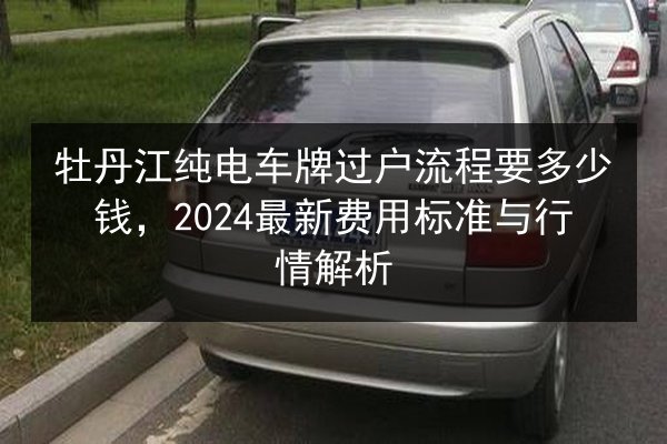 牡丹江纯电车牌过户流程要多少钱,2024最新费用标准与行情解析 第1张 牡丹江纯电车牌过户流程要多少钱,2024最新费用标准与行情解析 第1张