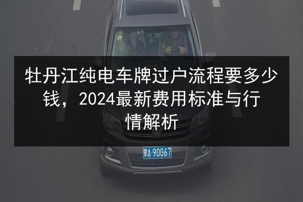 牡丹江纯电车牌过户流程要多少钱,2024最新费用标准与行情解析 第2张 牡丹江纯电车牌过户流程要多少钱,2024最新费用标准与行情解析 第2张