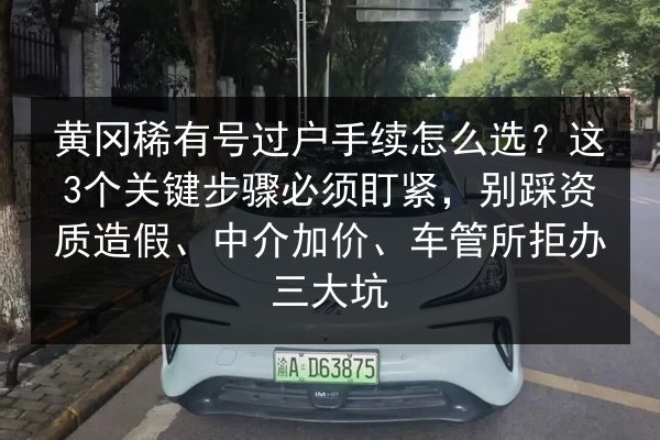 黄冈稀有号过户手续怎么选？这3个关键步骤必须盯紧，别踩资质造假、中介加价、车管所拒办三大坑