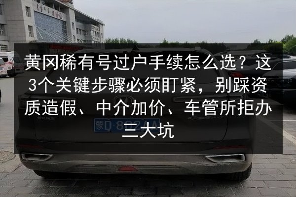 黄冈稀有号过户手续怎么选?这3个关键步骤必须盯紧,别踩资质造假、中介加价、车管所拒办三大坑 第2张 黄冈稀有号过户手续怎么选?这3个关键步骤必须盯紧,别踩资质造假、中介加价、车管所拒办三大坑 第2张