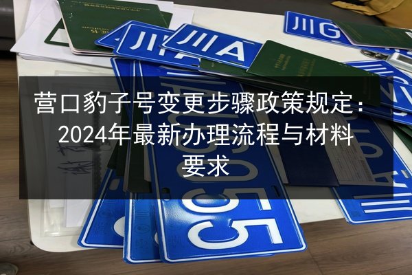 营口豹子号变更步骤政策规定:2024年最新办理流程与材料要求 第2张 营口豹子号变更步骤政策规定:2024年最新办理流程与材料要求 第2张