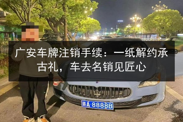 广安车牌注销手续:一纸解约承古礼,车去名销见匠心 第2张 广安车牌注销手续:一纸解约承古礼,车去名销见匠心 第2张