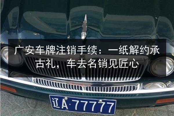 广安车牌注销手续:一纸解约承古礼,车去名销见匠心 第3张 广安车牌注销手续:一纸解约承古礼,车去名销见匠心 第3张