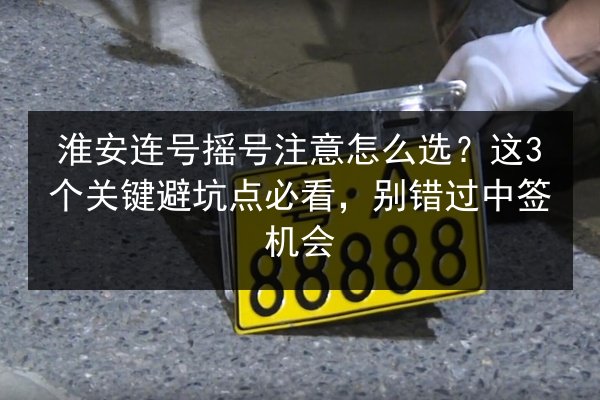 淮安连号摇号注意怎么选？这3个关键避坑点必看，别错过中签机会