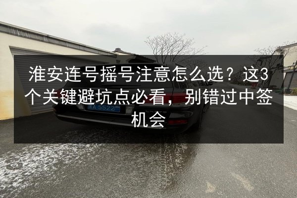 淮安连号摇号注意怎么选？这3个关键避坑点必看，别错过中签机会 第3张