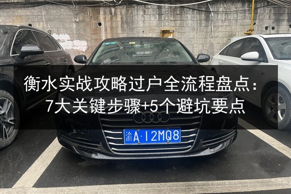 衡水实战攻略过户全流程盘点:7大关键步骤+5个避坑要点 第2张 衡水实战攻略过户全流程盘点:7大关键步骤+5个避坑要点 第2张