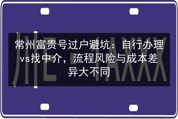 常州富贵号过户避坑：自行办理vs找中介，流程风险与成本差异大不同