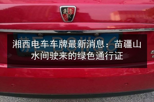 湘西电车车牌最新消息：苗疆山水间驶来的绿色通行证 第2张