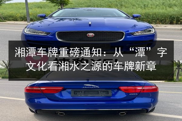 湘潭车牌重磅通知：从“潭”字文化看湘水之源的车牌新章