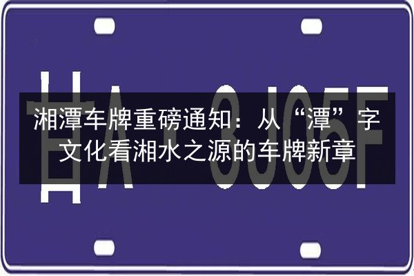 湘潭车牌重磅通知:从“潭”字文化看湘水之源的车牌新章 第2张 湘潭车牌重磅通知:从“潭”字文化看湘水之源的车牌新章 第2张
