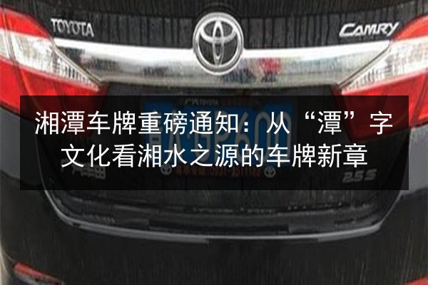 湘潭车牌重磅通知:从“潭”字文化看湘水之源的车牌新章 第3张 湘潭车牌重磅通知:从“潭”字文化看湘水之源的车牌新章 第3张