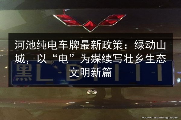 河池纯电车牌最新政策：绿动山城，以“电”为媒续写壮乡生态文明新篇 第2张