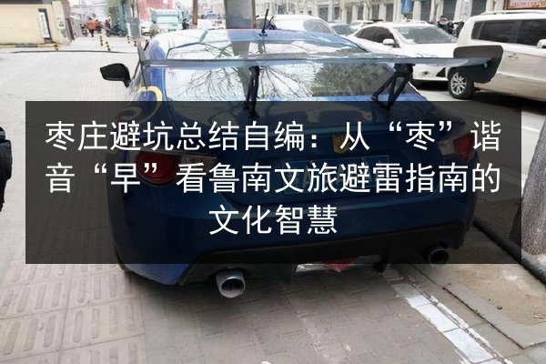 枣庄避坑总结自编：从“枣”谐音“早”看鲁南文旅避雷指南的文化智慧 第2张