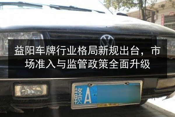 益阳车牌行业格局新规出台，市场准入与监管政策全面升级 第2张