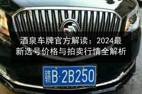 酒泉车牌官方解读:2024最新选号价格与拍卖行情全解析 第3张 酒泉车牌官方解读:2024最新选号价格与拍卖行情全解析 第3张