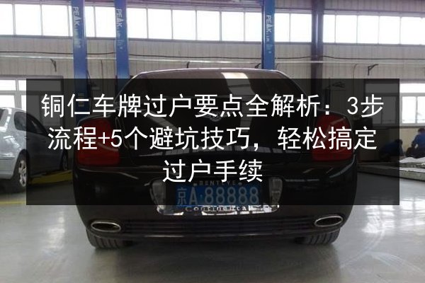 铜仁车牌过户要点全解析:3步流程+5个避坑技巧,轻松搞定过户手续 第2张 铜仁车牌过户要点全解析:3步流程+5个避坑技巧,轻松搞定过户手续 第2张