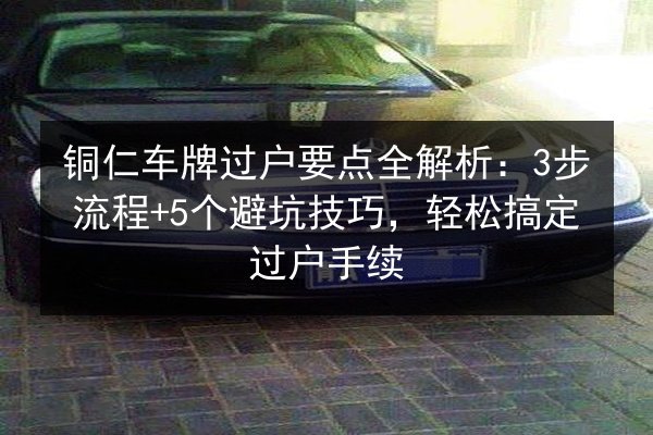 铜仁车牌过户要点全解析:3步流程+5个避坑技巧,轻松搞定过户手续 第3张 铜仁车牌过户要点全解析:3步流程+5个避坑技巧,轻松搞定过户手续 第3张