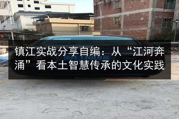 镇江实战分享自编:从“江河奔涌”看本土智慧传承的文化实践 第3张 镇江实战分享自编:从“江河奔涌”看本土智慧传承的文化实践 第3张