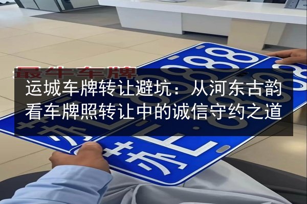 运城车牌转让避坑:从河东古韵看车牌照转让中的诚信守约之道 第3张 运城车牌转让避坑:从河东古韵看车牌照转让中的诚信守约之道 第3张