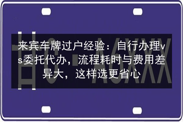 来宾车牌过户经验:自行办理vs委托代办,流程耗时与费用差异大,这样选更省心 第2张 来宾车牌过户经验:自行办理vs委托代办,流程耗时与费用差异大,这样选更省心 第2张