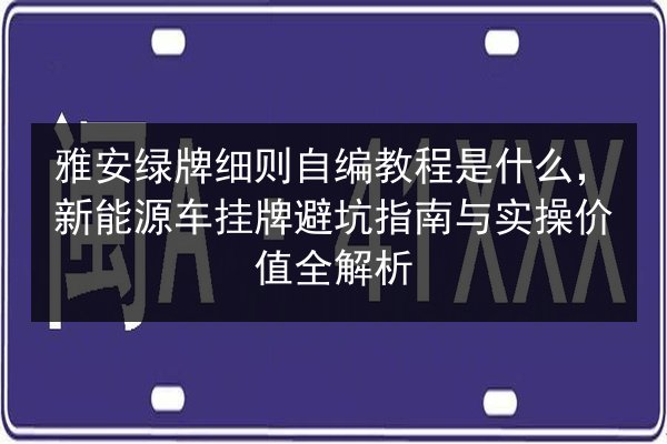 雅安绿牌细则自编教程是什么，新能源车挂牌避坑指南与实操价值全解析