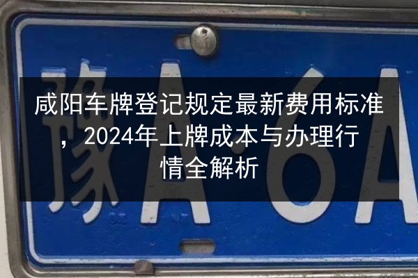 咸阳车牌登记规定最新费用标准，2024年上牌成本与办理行情全解析 第3张